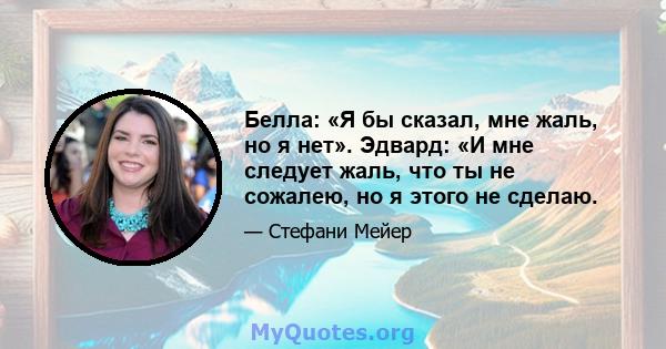 Белла: «Я бы сказал, мне жаль, но я нет». Эдвард: «И мне следует жаль, что ты не сожалею, но я этого не сделаю.