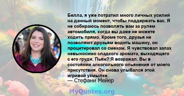 Белла, я уже потратил много личных усилий на данный момент, чтобы поддержать вас. Я не собираюсь позволять вам за рулем автомобиля, когда вы даже не можете ходить прямо. Кроме того, друзья не позволяют друзьям водить