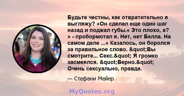 Будьте честны, как отвратительно я выгляжу? »Он сделал еще один шаг назад и поджал губы.« Это плохо, а? » - пробормотал я. Нет, нет Белла. На самом деле ...» Казалось, он боролся за правильное слово. "Вы