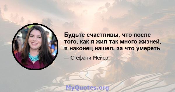 Будьте счастливы, что после того, как я жил так много жизней, я наконец нашел, за что умереть