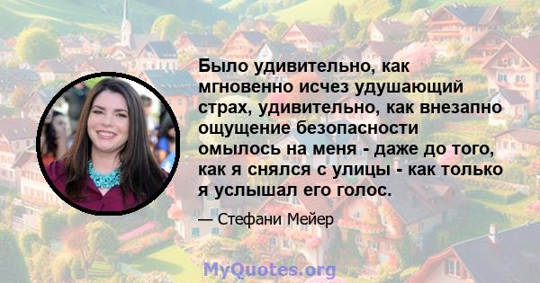 Было удивительно, как мгновенно исчез удушающий страх, удивительно, как внезапно ощущение безопасности омылось на меня - даже до того, как я снялся с улицы - как только я услышал его голос.