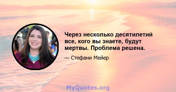 Через несколько десятилетий все, кого вы знаете, будут мертвы. Проблема решена.