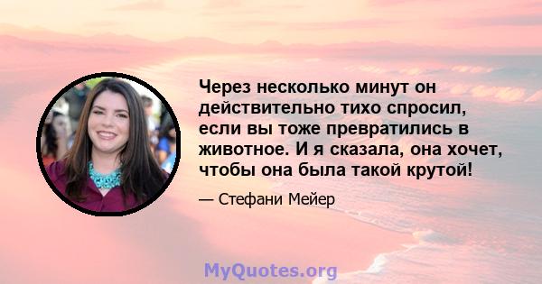 Через несколько минут он действительно тихо спросил, если вы тоже превратились в животное. И я сказала, она хочет, чтобы она была такой крутой!