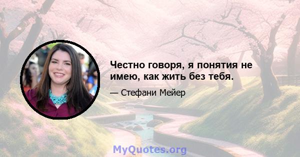 Честно говоря, я понятия не имею, как жить без тебя.