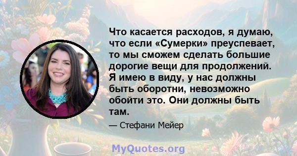 Что касается расходов, я думаю, что если «Сумерки» преуспевает, то мы сможем сделать большие дорогие вещи для продолжений. Я имею в виду, у нас должны быть оборотни, невозможно обойти это. Они должны быть там.