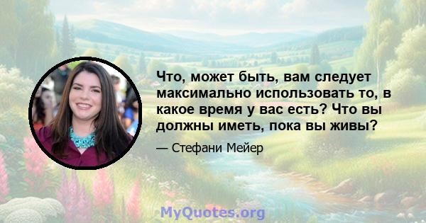 Что, может быть, вам следует максимально использовать то, в какое время у вас есть? Что вы должны иметь, пока вы живы?