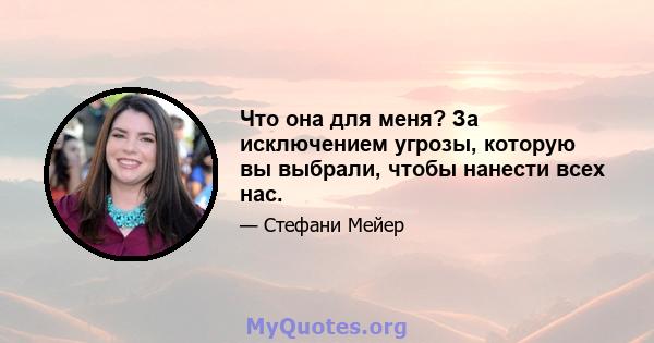 Что она для меня? За исключением угрозы, которую вы выбрали, чтобы нанести всех нас.