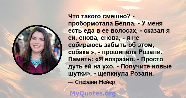 Что такого смешно? - пробормотала Белла. - У меня есть еда в ее волосах, - сказал я ей, снова, снова, - я не собираюсь забыть об этом, собака », - прошипела Розали. Память: «Я возразил. - Просто дуть ей на ухо. -