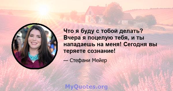 Что я буду с тобой делать? Вчера я поцелую тебя, и ты нападаешь на меня! Сегодня вы теряете сознание!