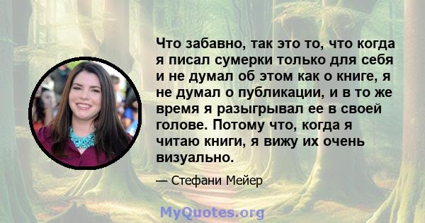 Что забавно, так это то, что когда я писал сумерки только для себя и не думал об этом как о книге, я не думал о публикации, и в то же время я разыгрывал ее в своей голове. Потому что, когда я читаю книги, я вижу их