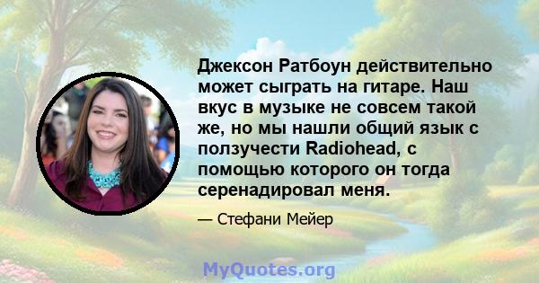 Джексон Ратбоун действительно может сыграть на гитаре. Наш вкус в музыке не совсем такой же, но мы нашли общий язык с ползучести Radiohead, с помощью которого он тогда серенадировал меня.