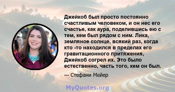 Джейкоб был просто постоянно счастливым человеком, и он нес его счастье, как аура, поделившись ею с тем, кем был рядом с ним. Лика, земляное солнце, всякий раз, когда кто -то находился в пределах его гравитационного