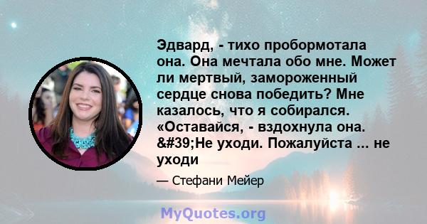 Эдвард, - тихо пробормотала она. Она мечтала обо мне. Может ли мертвый, замороженный сердце снова победить? Мне казалось, что я собирался. «Оставайся, - вздохнула она. 'Не уходи. Пожалуйста ... не уходи