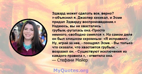 Эдвард может сделать все, верно? »-объяснил я. Джаспер хихикал, и Эсме придал Эдварду воспроизведение.« Надеюсь, вы не хвастались грубым,-ругалась она.-Просто немного,-свободно смеялся ». На самом деле он был слишком