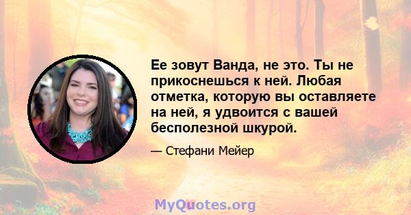 Ее зовут Ванда, не это. Ты не прикоснешься к ней. Любая отметка, которую вы оставляете на ней, я удвоится с вашей бесполезной шкурой.