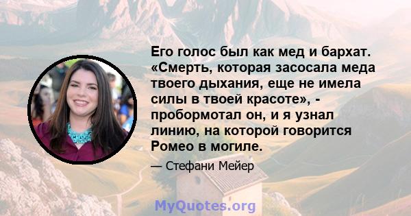 Его голос был как мед и бархат. «Смерть, которая засосала меда твоего дыхания, еще не имела силы в твоей красоте», - пробормотал он, и я узнал линию, на которой говорится Ромео в могиле.