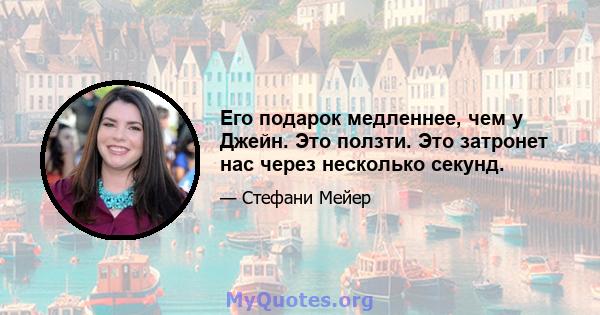 Его подарок медленнее, чем у Джейн. Это ползти. Это затронет нас через несколько секунд.