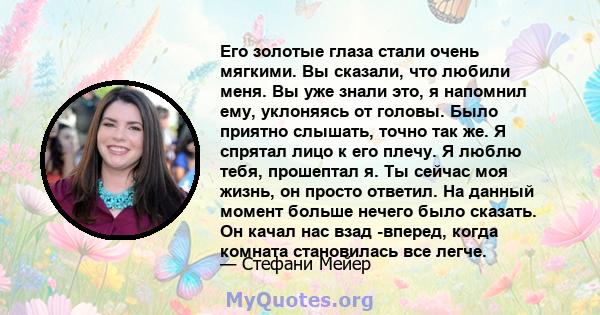 Его золотые глаза стали очень мягкими. Вы сказали, что любили меня. Вы уже знали это, я напомнил ему, уклоняясь от головы. Было приятно слышать, точно так же. Я спрятал лицо к его плечу. Я люблю тебя, прошептал я. Ты