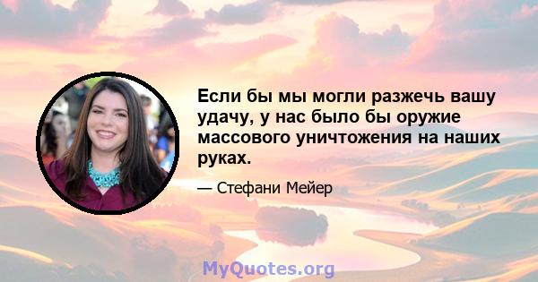 Если бы мы могли разжечь вашу удачу, у нас было бы оружие массового уничтожения на наших руках.