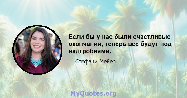 Если бы у нас были счастливые окончания, теперь все будут под надгробиями.