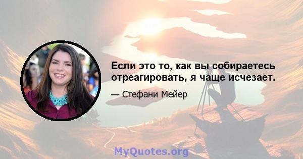 Если это то, как вы собираетесь отреагировать, я чаще исчезает.