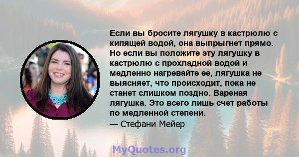 Если вы бросите лягушку в кастрюлю с кипящей водой, она выпрыгнет прямо. Но если вы положите эту лягушку в кастрюлю с прохладной водой и медленно нагревайте ее, лягушка не выясняет, что происходит, пока не станет