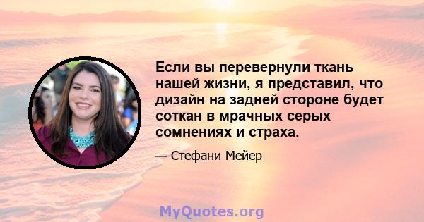 Если вы перевернули ткань нашей жизни, я представил, что дизайн на задней стороне будет соткан в мрачных серых сомнениях и страха.