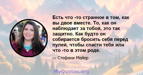 Есть что -то странное в том, как вы двое вместе. То, как он наблюдает за тобой, это так защитно. Как будто он собирается бросить себя перед пулей, чтобы спасти тебя или что -то в этом роде.