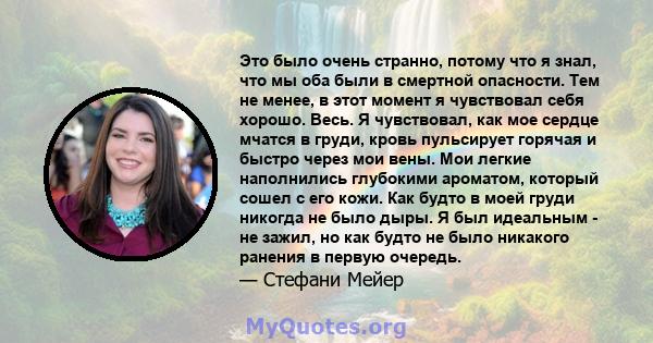 Это было очень странно, потому что я знал, что мы оба были в смертной опасности. Тем не менее, в этот момент я чувствовал себя хорошо. Весь. Я чувствовал, как мое сердце мчатся в груди, кровь пульсирует горячая и быстро 