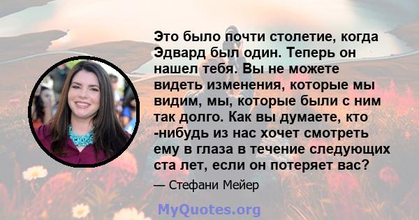 Это было почти столетие, когда Эдвард был один. Теперь он нашел тебя. Вы не можете видеть изменения, которые мы видим, мы, которые были с ним так долго. Как вы думаете, кто -нибудь из нас хочет смотреть ему в глаза в