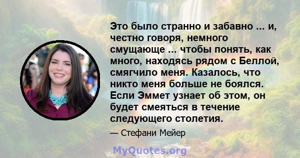 Это было странно и забавно ... и, честно говоря, немного смущающе ... чтобы понять, как много, находясь рядом с Беллой, смягчило меня. Казалось, что никто меня больше не боялся. Если Эммет узнает об этом, он будет