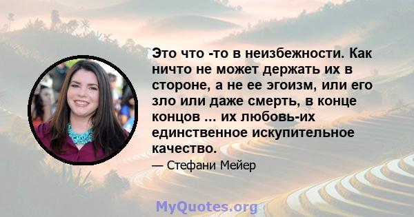 Это что -то в неизбежности. Как ничто не может держать их в стороне, а не ее эгоизм, или его зло или даже смерть, в конце концов ... их любовь-их единственное искупительное качество.