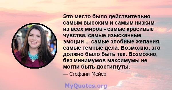 Это место было действительно самым высоким и самым низким из всех миров - самые красивые чувства, самые изысканные эмоции ... самые злобные желания, самые темные дела. Возможно, это должно было быть так. Возможно, без