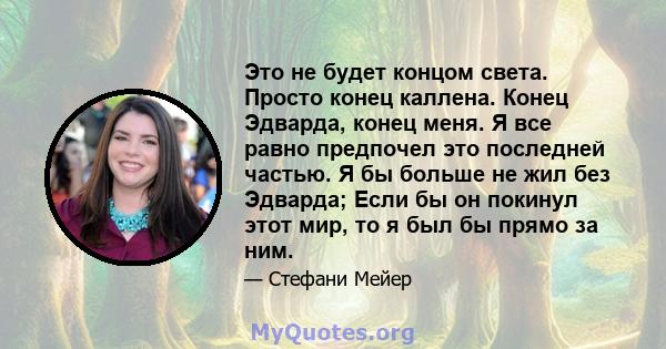 Это не будет концом света. Просто конец каллена. Конец Эдварда, конец меня. Я все равно предпочел это последней частью. Я бы больше не жил без Эдварда; Если бы он покинул этот мир, то я был бы прямо за ним.