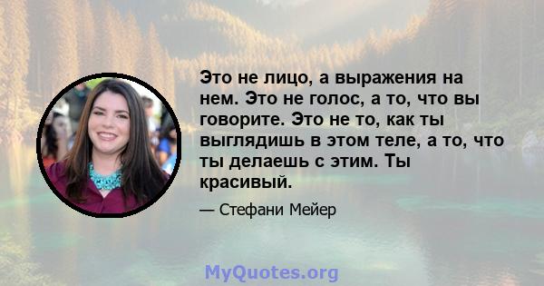 Это не лицо, а выражения на нем. Это не голос, а то, что вы говорите. Это не то, как ты выглядишь в этом теле, а то, что ты делаешь с этим. Ты красивый.