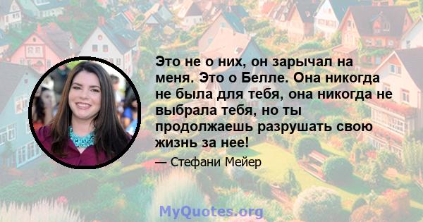 Это не о них, он зарычал на меня. Это о Белле. Она никогда не была для тебя, она никогда не выбрала тебя, но ты продолжаешь разрушать свою жизнь за нее!