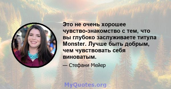 Это не очень хорошее чувство-знакомство с тем, что вы глубоко заслуживаете титула Monster. Лучше быть добрым, чем чувствовать себя виноватым.