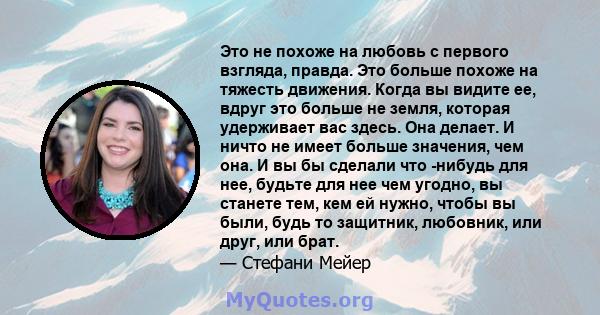 Это не похоже на любовь с первого взгляда, правда. Это больше похоже на тяжесть движения. Когда вы видите ее, вдруг это больше не земля, которая удерживает вас здесь. Она делает. И ничто не имеет больше значения, чем