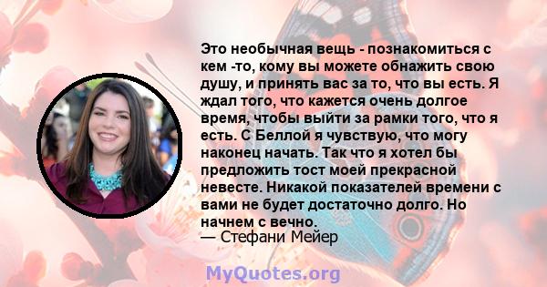 Это необычная вещь - познакомиться с кем -то, кому вы можете обнажить свою душу, и принять вас за то, что вы есть. Я ждал того, что кажется очень долгое время, чтобы выйти за рамки того, что я есть. С Беллой я чувствую, 