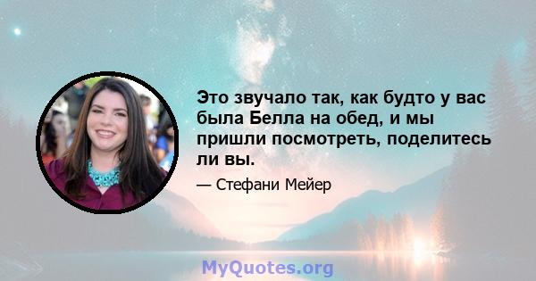 Это звучало так, как будто у вас была Белла на обед, и мы пришли посмотреть, поделитесь ли вы.