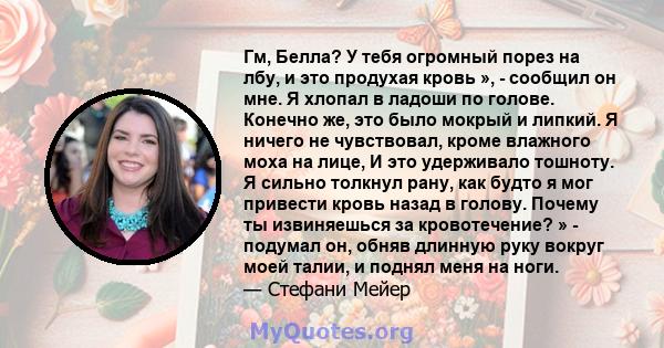 Гм, Белла? У тебя огромный порез на лбу, и это продухая кровь », - сообщил он мне. Я хлопал в ладоши по голове. Конечно же, это было мокрый и липкий. Я ничего не чувствовал, кроме влажного моха на лице, И это удерживало 