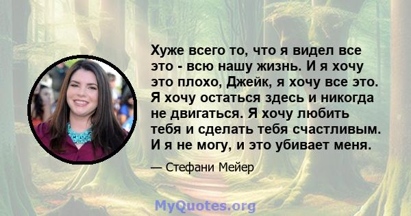 Хуже всего то, что я видел все это - всю нашу жизнь. И я хочу это плохо, Джейк, я хочу все это. Я хочу остаться здесь и никогда не двигаться. Я хочу любить тебя и сделать тебя счастливым. И я не могу, и это убивает меня.