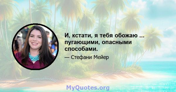 И, кстати, я тебя обожаю ... пугающими, опасными способами.