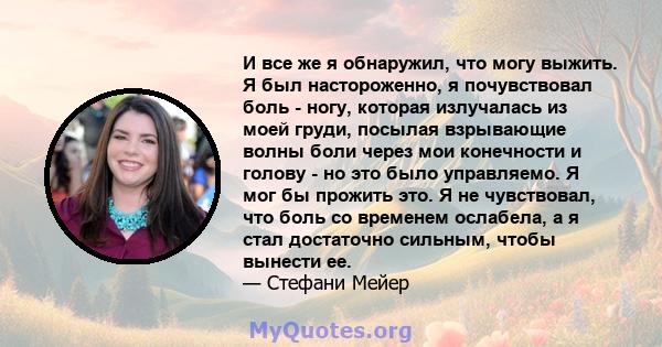 И все же я обнаружил, что могу выжить. Я был настороженно, я почувствовал боль - ногу, которая излучалась из моей груди, посылая взрывающие волны боли через мои конечности и голову - но это было управляемо. Я мог бы