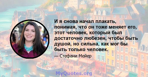 И я снова начал плакать, понимая, что он тоже меняет его, этот человек, который был достаточно любезен, чтобы быть душой, но сильна, как мог бы быть только человек.