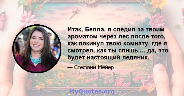 Итак, Белла, я следил за твоим ароматом через лес после того, как покинул твою комнату, где я смотрел, как ты спишь ... да, это будет настоящий ледяник.