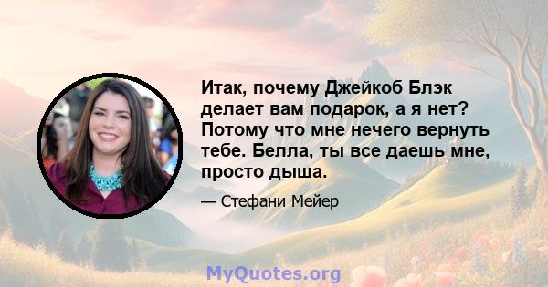 Итак, почему Джейкоб Блэк делает вам подарок, а я нет? Потому что мне нечего вернуть тебе. Белла, ты все даешь мне, просто дыша.