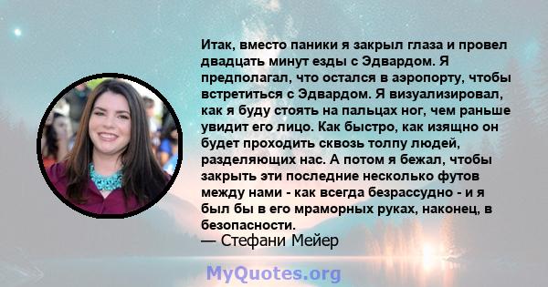 Итак, вместо паники я закрыл глаза и провел двадцать минут езды с Эдвардом. Я предполагал, что остался в аэропорту, чтобы встретиться с Эдвардом. Я визуализировал, как я буду стоять на пальцах ног, чем раньше увидит его 