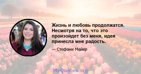 Жизнь и любовь продолжатся. Несмотря на то, что это произойдет без меня, идея принесла мне радость.