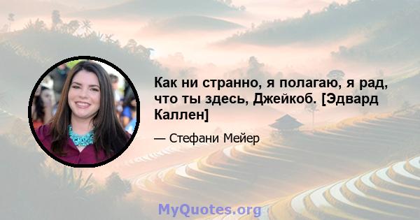 Как ни странно, я полагаю, я рад, что ты здесь, Джейкоб. [Эдвард Каллен]